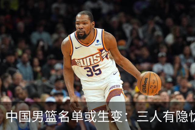 中国男篮名单或生变：三人有隐忧，强援有望归队